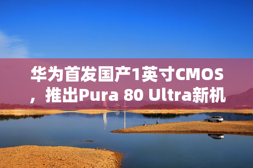 华为首发国产1英寸CMOS，推出Pura 80 Ultra新机型