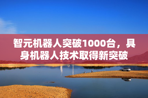 智元机器人突破1000台，具身机器人技术取得新突破