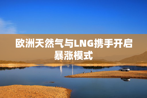 欧洲天然气与LNG携手开启暴涨模式