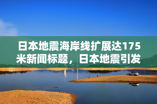 日本地震海岸线扩展达175米新闻标题，日本地震引发海岸线显著扩展