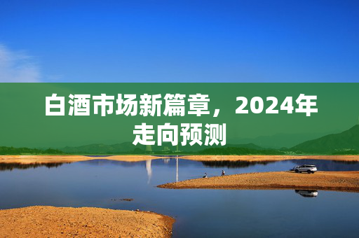 白酒市场新篇章，2024年走向预测