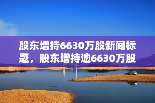 股东增持6630万股新闻标题，股东增持逾6630万股彰显信心