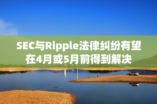 SEC与Ripple法律纠纷有望在4月或5月前得到解决