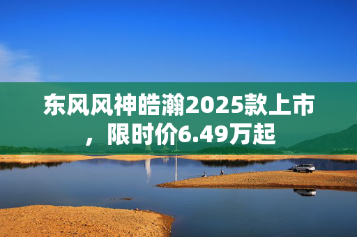 东风风神皓瀚2025款上市，限时价6.49万起