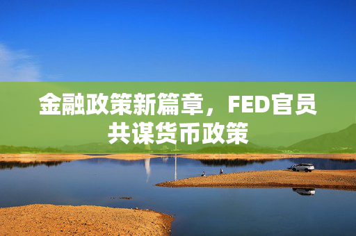 金融政策新篇章，FED官员共谋货币政策