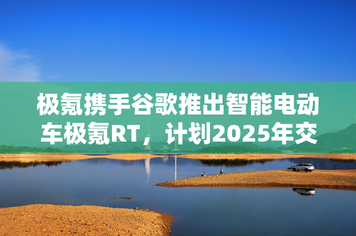 极氪携手谷歌推出智能电动车极氪RT，计划2025年交付