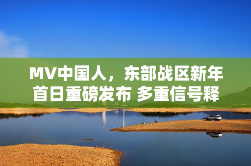 MV中国人，东部战区新年首日重磅发布 多重信号释放