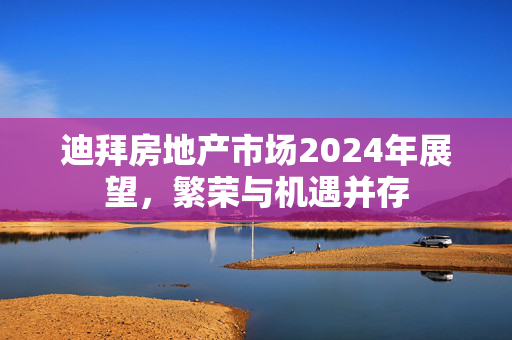 迪拜房地产市场2024年展望，繁荣与机遇并存