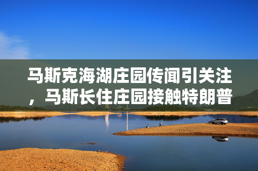 马斯克海湖庄园传闻引关注，马斯长住庄园接触特朗普传闻