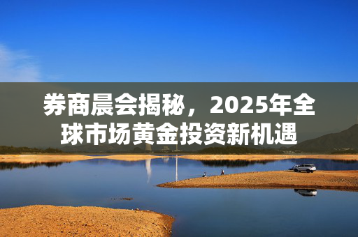 券商晨会揭秘，2025年全球市场黄金投资新机遇