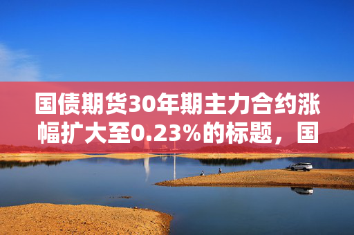 国债期货30年期主力合约涨幅扩大至0.23%的标题，国债期货市场活跃，30年期主力合约涨幅扩大