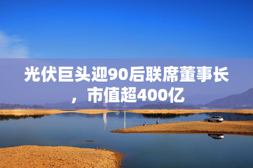 光伏巨头迎90后联席董事长，市值超400亿