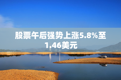 股票午后强势上涨5.8%至1.46美元