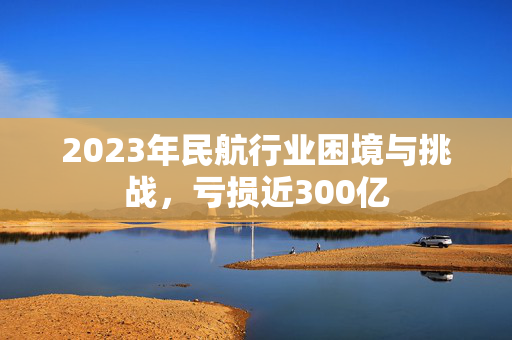 2023年民航行业困境与挑战，亏损近300亿