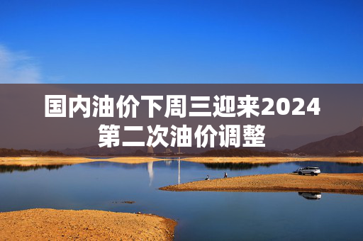 国内油价下周三迎来2024第二次油价调整