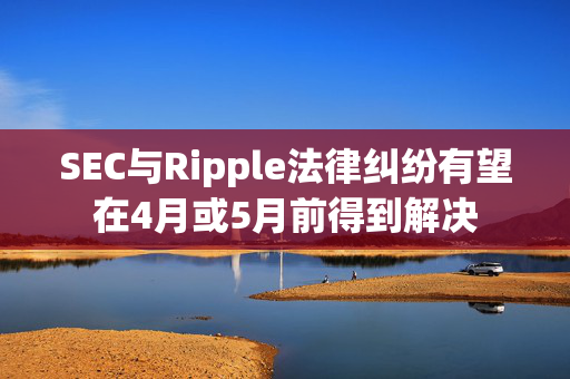 SEC与Ripple法律纠纷有望在4月或5月前得到解决