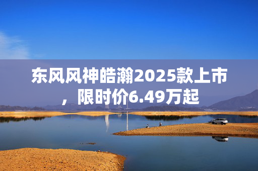 东风风神皓瀚2025款上市，限时价6.49万起