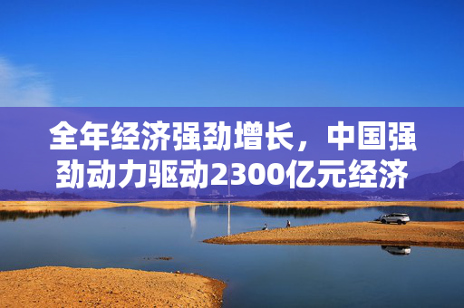 全年经济强劲增长，中国强劲动力驱动2300亿元经济派发