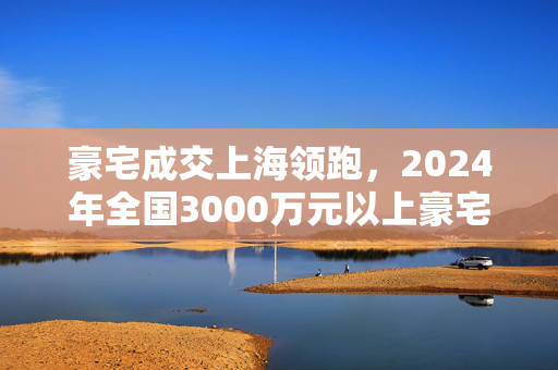 豪宅成交上海领跑，2024年全国3000万元以上豪宅市场趋势