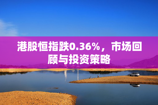 港股恒指跌0.36%，市场回顾与投资策略