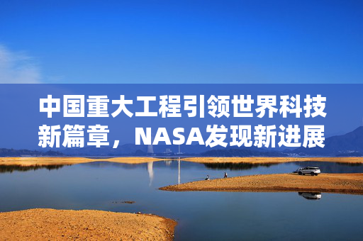 中国重大工程引领世界科技新篇章，NASA发现新进展