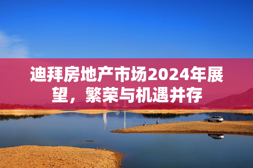 迪拜房地产市场2024年展望，繁荣与机遇并存