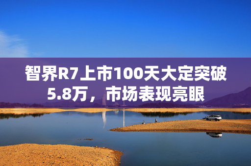 智界R7上市100天大定突破5.8万，市场表现亮眼