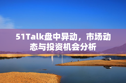 51Talk盘中异动，市场动态与投资机会分析