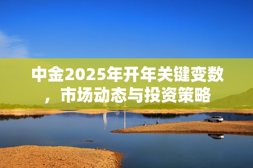 中金2025年开年关键变数，市场动态与投资策略