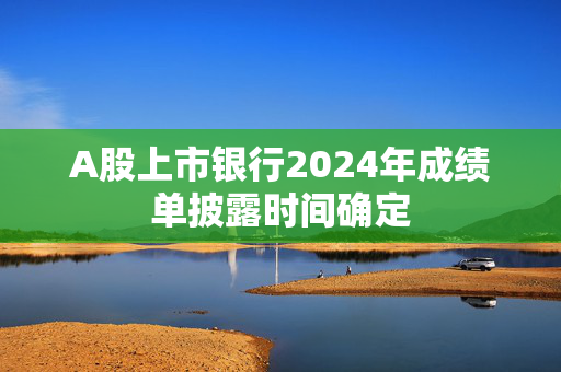 A股上市银行2024年成绩单披露时间确定