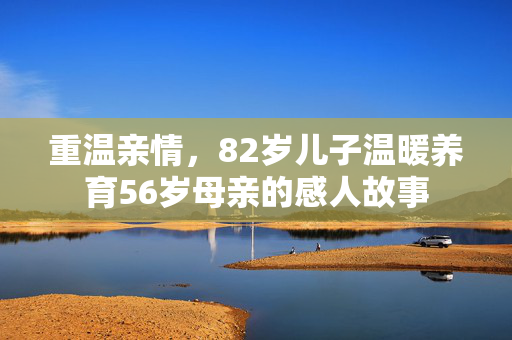 重温亲情，82岁儿子温暖养育56岁母亲的感人故事