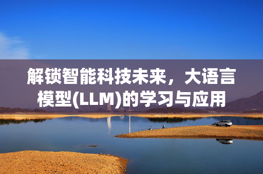 解锁智能科技未来，大语言模型(LLM)的学习与应用