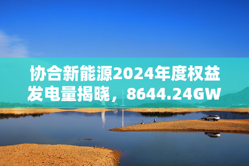 协合新能源2024年度权益发电量揭晓，8644.24GWh荣登行业新高度