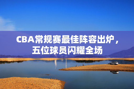 CBA常规赛最佳阵容出炉，五位球员闪耀全场