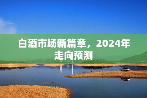 白酒市场新篇章，2024年走向预测