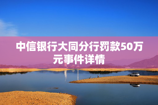 中信银行大同分行罚款50万元事件详情