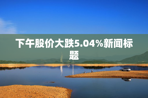 下午股价大跌5.04%新闻标题