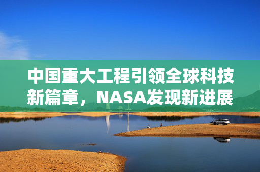 中国重大工程引领全球科技新篇章，NASA发现新进展