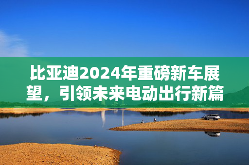 比亚迪2024年重磅新车展望，引领未来电动出行新篇章