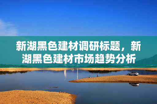 新湖黑色建材调研标题，新湖黑色建材市场趋势分析