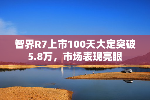 智界R7上市100天大定突破5.8万，市场表现亮眼