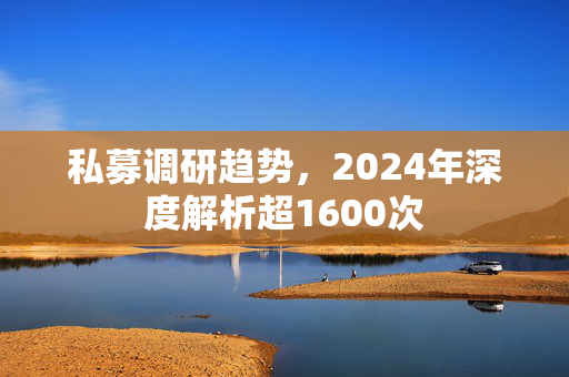 私募调研趋势，2024年深度解析超1600次