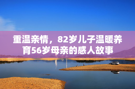 重温亲情，82岁儿子温暖养育56岁母亲的感人故事