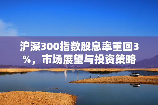 沪深300指数股息率重回3%，市场展望与投资策略