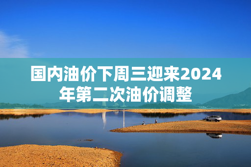 国内油价下周三迎来2024年第二次油价调整