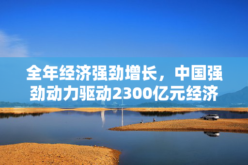 全年经济强劲增长，中国强劲动力驱动2300亿元经济派发