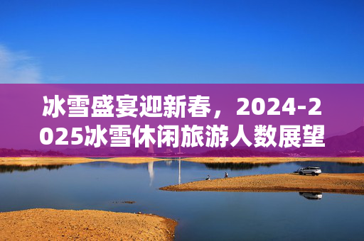 冰雪盛宴迎新春，2024-2025冰雪休闲旅游人数展望