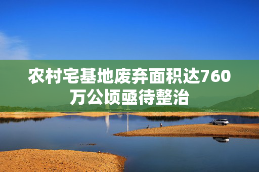 农村宅基地废弃面积达760万公顷亟待整治