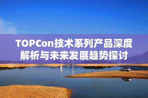 TOPCon技术系列产品深度解析与未来发展趋势探讨