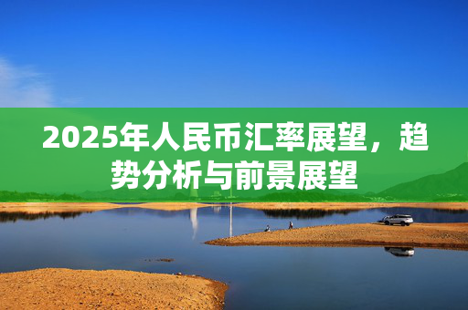 2025年人民币汇率展望，趋势分析与前景展望